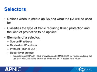 Selectors
•  Defines when to create an SA and what the SA will be used
for
•  Classifies the type of traffic requiring IPsec protection and
the kind of protection to be applied.
•  Elements of a selector:
–  Source IP address
–  Destination IP address
–  Protocol (TCP or UDP)
–  Upper layer protocol
•  Example: use ESP with NULL encryption and HMAC-SHA1 for routing updates, but
use ESP with 3DES and SHA-1 for telnet and TFTP access for a router
 