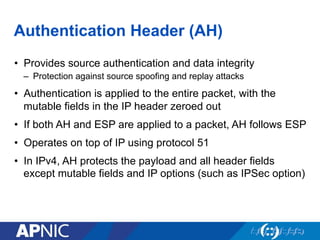 Authentication Header (AH)
•  Provides source authentication and data integrity
–  Protection against source spoofing and replay attacks
•  Authentication is applied to the entire packet, with the
mutable fields in the IP header zeroed out
•  If both AH and ESP are applied to a packet, AH follows ESP
•  Operates on top of IP using protocol 51
•  In IPv4, AH protects the payload and all header fields
except mutable fields and IP options (such as IPSec option)
 