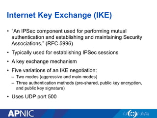 Internet Key Exchange (IKE)
•  “An IPSec component used for performing mutual
authentication and establishing and maintaining Security
Associations.” (RFC 5996)
•  Typically used for establishing IPSec sessions
•  A key exchange mechanism
•  Five variations of an IKE negotiation:
–  Two modes (aggressive and main modes)
–  Three authentication methods (pre-shared, public key encryption,
and public key signature)
•  Uses UDP port 500
 