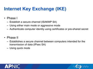 Internet Key Exchange (IKE)
•  Phase I
–  Establish a secure channel (ISAKMP SA)
–  Using either main mode or aggressive mode
–  Authenticate computer identity using certificates or pre-shared secret
•  Phase II
–  Establishes a secure channel between computers intended for the
transmission of data (IPsec SA)
–  Using quick mode
 