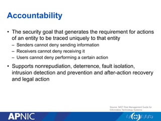 Accountability
•  The security goal that generates the requirement for actions
of an entity to be traced uniquely to that entity
–  Senders cannot deny sending information
–  Receivers cannot deny receiving it
–  Users cannot deny performing a certain action
•  Supports nonrepudiation, deterrence, fault isolation,
intrusion detection and prevention and after-action recovery
and legal action
Source: NIST Risk Management Guide for
Information Technology Systems
 