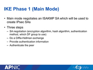 IKE Phase 1 (Main Mode)
•  Main mode negotiates an ISAKMP SA which will be used to
create IPsec SAs
•  Three steps
–  SA negotiation (encryption algorithm, hash algorithm, authentication
method, which DF group to use)
–  Do a Diffie-Hellman exchange
–  Provide authentication information
–  Authenticate the peer
 