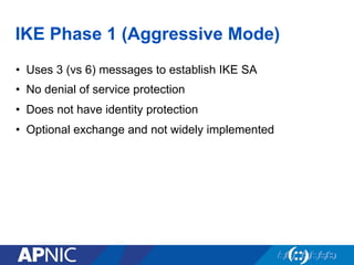 IKE Phase 1 (Aggressive Mode)
•  Uses 3 (vs 6) messages to establish IKE SA
•  No denial of service protection
•  Does not have identity protection
•  Optional exchange and not widely implemented
 