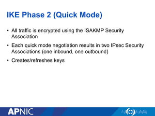 IKE Phase 2 (Quick Mode)
•  All traffic is encrypted using the ISAKMP Security
Association
•  Each quick mode negotiation results in two IPsec Security
Associations (one inbound, one outbound)
•  Creates/refreshes keys
 