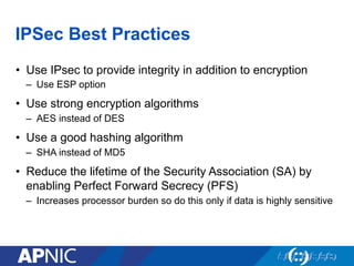 IPSec Best Practices
•  Use IPsec to provide integrity in addition to encryption
–  Use ESP option
•  Use strong encryption algorithms
–  AES instead of DES
•  Use a good hashing algorithm
–  SHA instead of MD5
•  Reduce the lifetime of the Security Association (SA) by
enabling Perfect Forward Secrecy (PFS)
–  Increases processor burden so do this only if data is highly sensitive
 