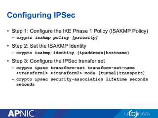 Configuring IPSec
•  Step 1: Configure the IKE Phase 1 Policy (ISAKMP Policy)
–  crypto isakmp policy [priority]
•  Step 2: Set the ISAKMP Identity
–  crypto isakmp identity {ipaddress|hostname}
•  Step 3: Configure the IPSec transfer set
–  crypto ipsec transform-set transform-set-name
<transform1> <transform2> mode [tunnel|transport]
–  crypto ipsec security-association lifetime seconds
seconds
 