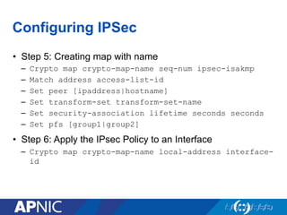 Configuring IPSec
•  Step 5: Creating map with name
–  Crypto map crypto-map-name seq-num ipsec-isakmp
–  Match address access-list-id
–  Set peer [ipaddress|hostname]
–  Set transform-set transform-set-name
–  Set security-association lifetime seconds seconds
–  Set pfs [group1|group2]
•  Step 6: Apply the IPsec Policy to an Interface
–  Crypto map crypto-map-name local-address interface-
id
 