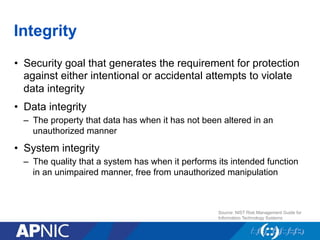 Integrity
•  Security goal that generates the requirement for protection
against either intentional or accidental attempts to violate
data integrity
•  Data integrity
–  The property that data has when it has not been altered in an
unauthorized manner
•  System integrity
–  The quality that a system has when it performs its intended function
in an unimpaired manner, free from unauthorized manipulation
Source: NIST Risk Management Guide for
Information Technology Systems
 