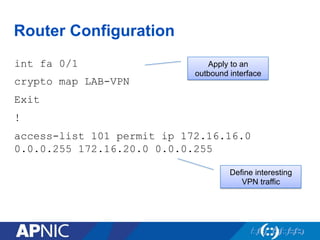 Router Configuration
int fa 0/1
crypto map LAB-VPN
Exit
!
access-list 101 permit ip 172.16.16.0
0.0.0.255 172.16.20.0 0.0.0.255
Apply to an
outbound interface
Define interesting
VPN traffic
 