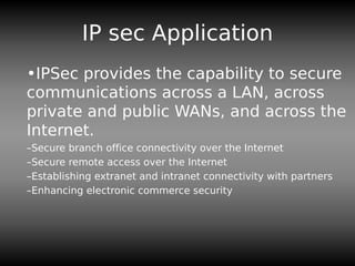 IP sec Application
•IPSec provides the capability to secure
communications across a LAN, across
private and public WANs, and across the
Internet.
–Secure branch office connectivity over the Internet
–Secure remote access over the Internet
–Establishing extranet and intranet connectivity with partners
–Enhancing electronic commerce security
 