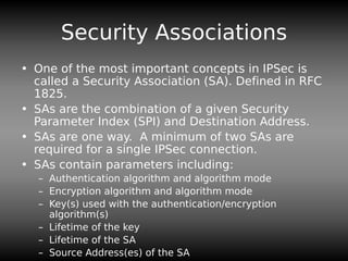 Security Associations
• One of the most important concepts in IPSec is
called a Security Association (SA). Defined in RFC
1825.
• SAs are the combination of a given Security
Parameter Index (SPI) and Destination Address.
• SAs are one way. A minimum of two SAs are
required for a single IPSec connection.
• SAs contain parameters including:
– Authentication algorithm and algorithm mode
– Encryption algorithm and algorithm mode
– Key(s) used with the authentication/encryption
algorithm(s)
– Lifetime of the key
– Lifetime of the SA
– Source Address(es) of the SA
 