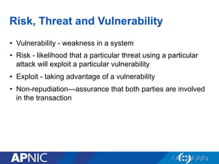 Risk, Threat and Vulnerability
•  Vulnerability - weakness in a system
•  Risk - likelihood that a particular threat using a particular
attack will exploit a particular vulnerability
•  Exploit - taking advantage of a vulnerability
•  Non-repudiation—assurance that both parties are involved
in the transaction
 