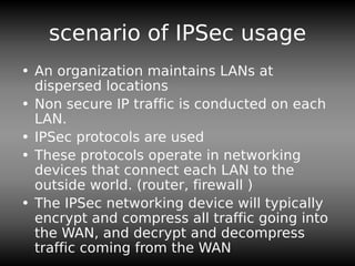 scenario of IPSec usage
• An organization maintains LANs at
dispersed locations
• Non secure IP traffic is conducted on each
LAN.
• IPSec protocols are used
• These protocols operate in networking
devices that connect each LAN to the
outside world. (router, firewall )
• The IPSec networking device will typically
encrypt and compress all traffic going into
the WAN, and decrypt and decompress
traffic coming from the WAN
 