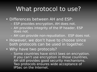 What protocol to use?
• Differences between AH and ESP:
– ESP provides encryption, AH does not.
– AH provides integrity of the IP header, ESP
does not.
– AH can provide non-repudiation. ESP does not.
• However, we don’t have to choose since
both protocols can be used in together.
• Why have two protocols?
– Some countries have strict laws on encryption.
If you can’t use encryption in those countries,
AH still provides good security mechanisms.
Two protocols ensures wide acceptance of
IPSec on the Internet.
 