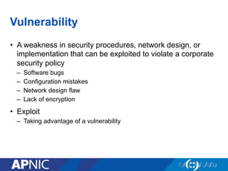 Vulnerability
•  A weakness in security procedures, network design, or
implementation that can be exploited to violate a corporate
security policy
–  Software bugs
–  Configuration mistakes
–  Network design flaw
–  Lack of encryption
•  Exploit
–  Taking advantage of a vulnerability
 