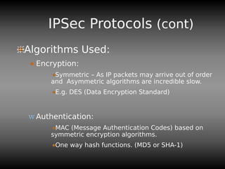 IPSec Protocols (cont)
Algorithms Used:
Encryption:
Symmetric – As IP packets may arrive out of order
and Asymmetric algorithms are incredible slow.
E.g. DES (Data Encryption Standard)
w Authentication:
MAC (Message Authentication Codes) based on
symmetric encryption algorithms.
One way hash functions. (MD5 or SHA-1)
 