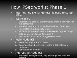 How IPSec works: Phase 1
• Internet Key Exchange (IKE) is used to setup
IPSec.
• IKE Phase 1:
– Establishes a secure, authenticated channel between the
two computers
– Authenticates and protects the identities of the peers
– Negotiates what SA policy to use
– Performs an authenticated shared secret keys exchange
– Sets up a secure tunnel for phase 2
– Two modes: Main mode or Aggressive mode
• Main Mode IKE
1. Negotiate algorithms & hashes.
2. Generate shared secret keys using a Diffie-Hillman
exchange.
3. Verification of Identities.
• Aggressive Mode IKE
– Squeezes all negotiation, key exchange, etc. into less
 