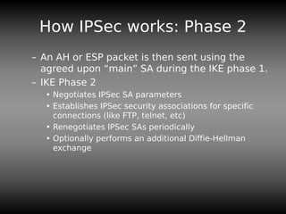 How IPSec works: Phase 2
– An AH or ESP packet is then sent using the
agreed upon “main” SA during the IKE phase 1.
– IKE Phase 2
• Negotiates IPSec SA parameters
• Establishes IPSec security associations for specific
connections (like FTP, telnet, etc)
• Renegotiates IPSec SAs periodically
• Optionally performs an additional Diffie-Hellman
exchange
 