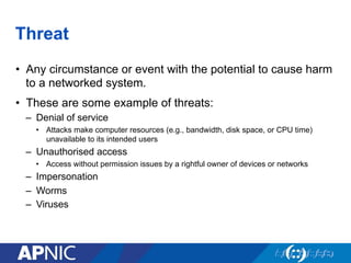 Threat
•  Any circumstance or event with the potential to cause harm
to a networked system.
•  These are some example of threats:
–  Denial of service
•  Attacks make computer resources (e.g., bandwidth, disk space, or CPU time)
unavailable to its intended users
–  Unauthorised access
•  Access without permission issues by a rightful owner of devices or networks
–  Impersonation
–  Worms
–  Viruses
 
