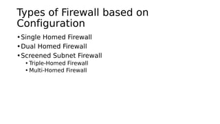 Types of Firewall based on
Configuration
•Single Homed Firewall
•Dual Homed Firewall
•Screened Subnet Firewall
• Triple-Homed Firewall
• Multi-Homed Firewall
 