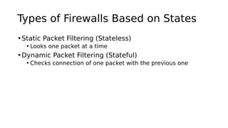 Types of Firewalls Based on States
•Static Packet Filtering (Stateless)
• Looks one packet at a time
•Dynamic Packet Filtering (Stateful)
• Checks connection of one packet with the previous one
 