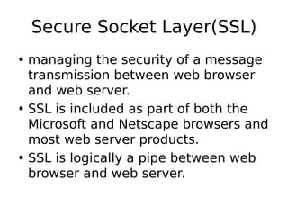 Secure Socket Layer(SSL)
• managing the security of a message
transmission between web browser
and web server.
• SSL is included as part of both the
Microsoft and Netscape browsers and
most web server products.
• SSL is logically a pipe between web
browser and web server.
 