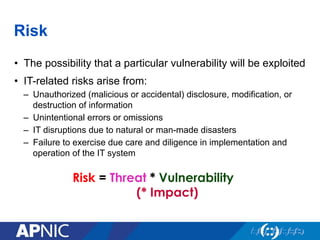 Risk
•  The possibility that a particular vulnerability will be exploited
•  IT-related risks arise from:
–  Unauthorized (malicious or accidental) disclosure, modification, or
destruction of information
–  Unintentional errors or omissions
–  IT disruptions due to natural or man-made disasters
–  Failure to exercise due care and diligence in implementation and
operation of the IT system
Risk = Threat * Vulnerability
(* Impact)
 