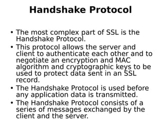 Handshake Protocol 
• The most complex part of SSL is the
Handshake Protocol.
• This protocol allows the server and
client to authenticate each other and to
negotiate an encryption and MAC
algorithm and cryptographic keys to be
used to protect data sent in an SSL
record.
• The Handshake Protocol is used before
any application data is transmitted.
• The Handshake Protocol consists of a
series of messages exchanged by the
client and the server.
 