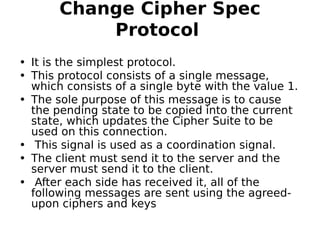 Change Cipher Spec
Protocol 
• It is the simplest protocol.
• This protocol consists of a single message,
which consists of a single byte with the value 1.
• The sole purpose of this message is to cause
the pending state to be copied into the current
state, which updates the Cipher Suite to be
used on this connection.
• This signal is used as a coordination signal.
• The client must send it to the server and the
server must send it to the client.
• After each side has received it, all of the
following messages are sent using the agreed-
upon ciphers and keys
 