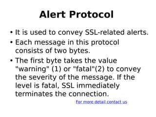 Alert Protocol 
• It is used to convey SSL-related alerts.
• Each message in this protocol
consists of two bytes.
• The first byte takes the value
"warning" (1) or "fatal"(2) to convey
the severity of the message. If the
level is fatal, SSL immediately
terminates the connection.
For more detail contact us
 