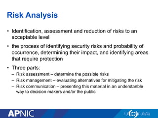 Risk Analysis
•  Identification, assessment and reduction of risks to an
acceptable level
•  the process of identifying security risks and probability of
occurrence, determining their impact, and identifying areas
that require protection
•  Three parts:
–  Risk assessment – determine the possible risks
–  Risk management – evaluating alternatives for mitigating the risk
–  Risk communication – presenting this material in an understanble
way to decision makers and/or the public
 