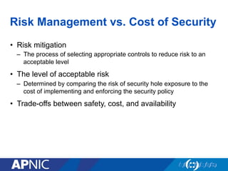 Risk Management vs. Cost of Security
•  Risk mitigation
–  The process of selecting appropriate controls to reduce risk to an
acceptable level
•  The level of acceptable risk
–  Determined by comparing the risk of security hole exposure to the
cost of implementing and enforcing the security policy
•  Trade-offs between safety, cost, and availability
 