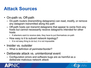 Attack Sources
•  On-path vs. Off-path
–  On-path routers (transmitting datagrams) can read, modify, or remove
any datagram transmitted along the path
–  Off-path hosts can transmit datagrams that appear to come from any
hosts but cannot necessarily receive datagrams intended for other
hosts
•  If attackers want to receive data, they have to put themselves on-path
–  How easy is it to subvert network topology?
•  It is not easy thing to do but, it is not impossible
•  Insider vs. outsider
–  What is definition of perimeter/border?
•  Deliberate attack vs. unintentional event
–  Configuration errors and software bugs are as harmful as a
deliberate malicious network attack
Source: RFC 4778
 