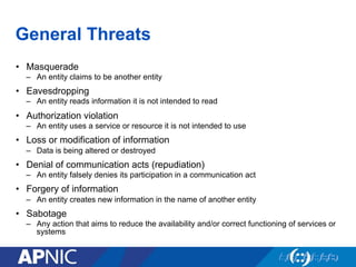 General Threats
•  Masquerade
–  An entity claims to be another entity
•  Eavesdropping
–  An entity reads information it is not intended to read
•  Authorization violation
–  An entity uses a service or resource it is not intended to use
•  Loss or modification of information
–  Data is being altered or destroyed
•  Denial of communication acts (repudiation)
–  An entity falsely denies its participation in a communication act
•  Forgery of information
–  An entity creates new information in the name of another entity
•  Sabotage
–  Any action that aims to reduce the availability and/or correct functioning of services or
systems
 