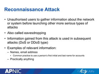 Reconnaissance Attack
•  Unauthorised users to gather information about the network
or system before launching other more serious types of
attacks
•  Also called eavesdropping
•  Information gained from this attack is used in subsequent
attacks (DoS or DDoS type)
•  Examples of relevant information:
–  Names, email address
•  Common practice to use a person’s first initial and last name for accounts
–  Practically anything
 