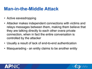 Man-in-the-Middle Attack
•  Active eavesdropping
•  Attacker makes independent connections with victims and
relays messages between them, making them believe that
they are talking directly to each other overa private
connection, when in fact the entire conversation is
controlled by the attacker
•  Usually a result of lack of end-to-end authentication
•  Masquerading - an entity claims to be another entity
 