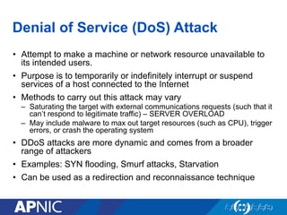 Denial of Service (DoS) Attack
•  Attempt to make a machine or network resource unavailable to
its intended users.
•  Purpose is to temporarily or indefinitely interrupt or suspend
services of a host connected to the Internet
•  Methods to carry out this attack may vary
–  Saturating the target with external communications requests (such that it
can’t respond to legitimate traffic) – SERVER OVERLOAD
–  May include malware to max out target resources (such as CPU), trigger
errors, or crash the operating system
•  DDoS attacks are more dynamic and comes from a broader
range of attackers
•  Examples: SYN flooding, Smurf attacks, Starvation
•  Can be used as a redirection and reconnaissance technique
 