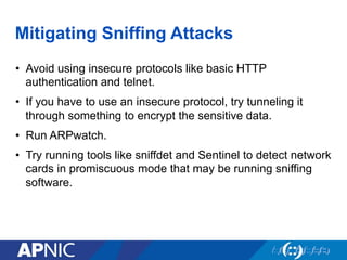 Mitigating Sniffing Attacks
•  Avoid using insecure protocols like basic HTTP
authentication and telnet.
•  If you have to use an insecure protocol, try tunneling it
through something to encrypt the sensitive data.
•  Run ARPwatch.
•  Try running tools like sniffdet and Sentinel to detect network
cards in promiscuous mode that may be running sniffing
software.
 