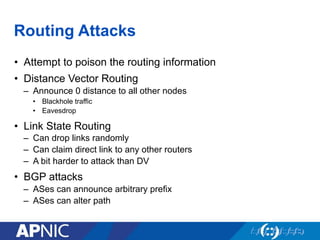 Routing Attacks
•  Attempt to poison the routing information
•  Distance Vector Routing
–  Announce 0 distance to all other nodes
•  Blackhole traffic
•  Eavesdrop
•  Link State Routing
–  Can drop links randomly
–  Can claim direct link to any other routers
–  A bit harder to attack than DV
•  BGP attacks
–  ASes can announce arbitrary prefix
–  ASes can alter path
 
