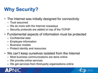 Why Security?
•  The Internet was initially designed for connectivity
–  Trust assumed
–  We do more with the Internet nowadays
–  Security protocols are added on top of the TCP/IP
•  Fundamental aspects of information must be protected
–  Confidential data
–  Employee information
–  Business models
–  Protect identity and resources
•  We can’t keep ourselves isolated from the Internet
–  Most business communications are done online
–  We provide online services
–  We get services from third-party organizations online
 