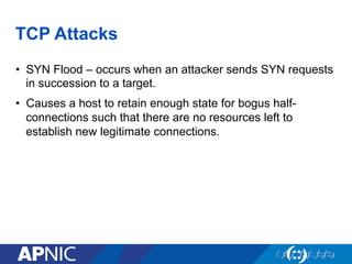 TCP Attacks
•  SYN Flood – occurs when an attacker sends SYN requests
in succession to a target.
•  Causes a host to retain enough state for bogus half-
connections such that there are no resources left to
establish new legitimate connections.
 