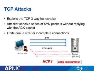 TCP Attacks
•  Exploits the TCP 3-way handshake
•  Attacker sends a series of SYN packets without replying
with the ACK packet
•  Finite queue size for incomplete connections
Server
(Victim)
Attacker
OPEN CONNECTIONS
SYN
SYN+ACK
ACK?
 