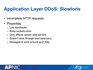 Application Layer DDoS: Slowloris
•  Incomplete HTTP requests
•  Properties
–  Low bandwidth
–  Keep sockets alive
–  Only affects certain web servers
–  Doesn’t work through load balancers
–  Managed to work around accf_http
 