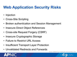 Web Application Security Risks
•  Injection
•  Cross-Site Scripting
•  Broken authentication and Session Management
•  Insecure Direct Object References
•  Cross-site Request Forgery (CSRF)
•  Insecure Cryptographic Storage
•  Failure to Restrict URL Access
•  Insufficient Transport Layer Protection
•  Unvalidated Redirects and Forwards
Source: OWASP Top 10 Application Security Risks, 2010
 