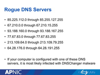 Rogue DNS Servers
•  85.225.112.0 through 85.255.127.255
•  67.210.0.0 through 67.210.15.255
•  93.188.160.0 through 93.188.167.255
•  77.67.83.0 through 77.67.83.255
•  213.109.64.0 through 213.109.79.255
•  64.28.176.0 through 64.28.191.255
•  If your computer is configured with one of these DNS
servers, it is most likely infected with DNSChanger malware
 