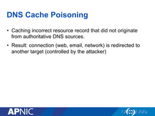 DNS Cache Poisoning
•  Caching incorrect resource record that did not originate
from authoritative DNS sources.
•  Result: connection (web, email, network) is redirected to
another target (controlled by the attacker)
 