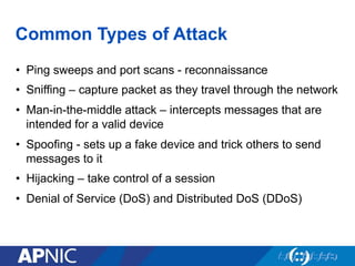 Common Types of Attack
•  Ping sweeps and port scans - reconnaissance
•  Sniffing – capture packet as they travel through the network
•  Man-in-the-middle attack – intercepts messages that are
intended for a valid device
•  Spoofing - sets up a fake device and trick others to send
messages to it
•  Hijacking – take control of a session
•  Denial of Service (DoS) and Distributed DoS (DDoS)
 