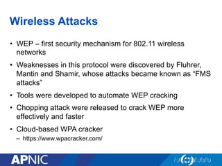 Wireless Attacks
•  WEP – first security mechanism for 802.11 wireless
networks
•  Weaknesses in this protocol were discovered by Fluhrer,
Mantin and Shamir, whose attacks became known as “FMS
attacks”
•  Tools were developed to automate WEP cracking
•  Chopping attack were released to crack WEP more
effectively and faster
•  Cloud-based WPA cracker
–  https://www.wpacracker.com/
 