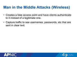 Man in the Middle Attacks (Wireless)
•  Creates a fake access point and have clients authenticate
to it instead of a legitimate one.
•  Capture traffic to see usernames, passwords, etc that are
sent in clear text.
 