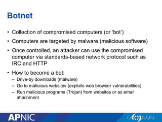 Botnet
•  Collection of compromised computers (or ‘bot’)
•  Computers are targeted by malware (malicious software)
•  Once controlled, an attacker can use the compromised
computer via standards-based network protocol such as
IRC and HTTP
•  How to become a bot:
–  Drive-by downloads (malware)
–  Go to malicious websites (exploits web browser vulnerabilities)
–  Run malicious programs (Trojan) from websites or as email
attachment
 